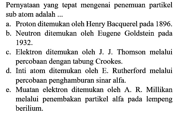 Pernyataan yang tepat mengenai penemuan partikel sub atom adalah ...
a. Proton ditemukan oleh Henry Bacquerel pada  1896 . 
b. Neutron ditemukan oleh Eugene Goldstein pada  1932 . 
c. Elektron ditemukan oleh J. J. Thomson melalui percobaan dengan tabung Crookes.
d. Inti atom ditemukan oleh E. Rutherford melalui percobaan penghamburan sinar alfa.
e. Muatan elektron ditemukan oleh A. R. Millikan melalui penembakan partikel alfa pada lempeng berilium.