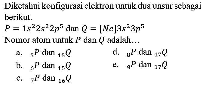 Diketahui konfigurasi elektron untuk dua unsur sebagai berikut.
 P=1 s^2 2 s^2 2 p^5  dan  Q=[Ne] 3 s^2 3 p^5 
Nomor atom untuk  P  dan  Q  adalah...
