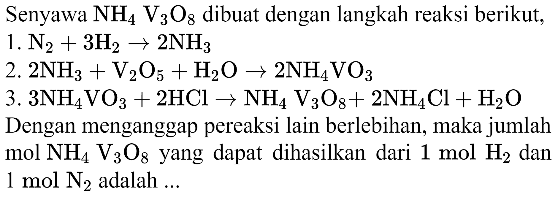 Senyawa  NH_(4) ~V_(3) O_(8)  dibuat dengan langkah reaksi berikut,
1.  N_(2)+3 H_(2) -> 2 NH_(3) 
2.  2 NH_(3)+V_(2) O_(5)+H_(2) O -> 2 NH_(4) VO_(3) 
3.  3 NH_(4) VO_(3)+2 HCl -> NH_(4) ~V_(3) O_(8)+ 
Dengan menganggap pereaksi lain berlebihan, maka jumlah  mol NH_(4) ~V_(3) O_(8)  yang dapat dihasilkan dari  1 ~mol H   1 ~mol ~N_(2)  adalah ...