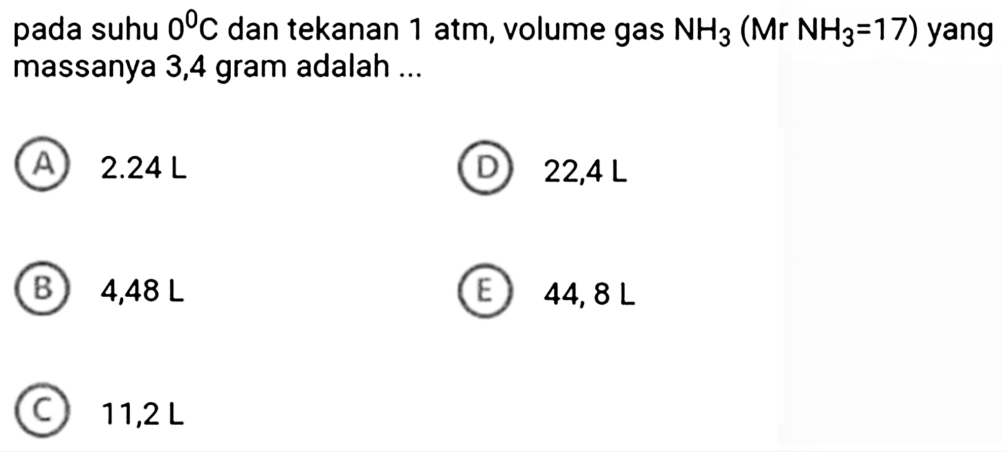 pada suhu  0 C  dan tekanan 1 atm, volume gas  NH_(3)(Mr NH_(3)=17)  yang massanya 3,4 gram adalah ...
(A)  2.24 ~L 
(D)  22,4 ~L 
(B)  4,48 ~L 
(E)  44,8 ~L 
 11,2 ~L 