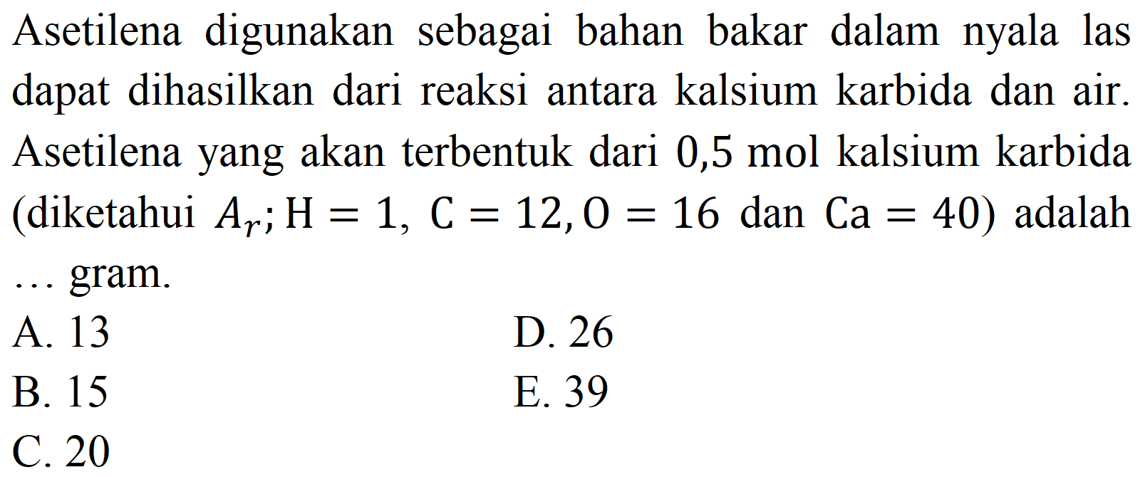 Asetilena digunakan sebagai bahan bakar dalam nyala las dapat dihasilkan dari reaksi antara kalsium karbida dan air. Asetilena yang akan terbentuk dari 0,5 mol kalsium karbida (diketahui  A_(r) ; H=1, C=12,0=16  dan  Ca=40  ) adalah gram.
A. 13
D. 26
B. 15
E. 39
C. 20