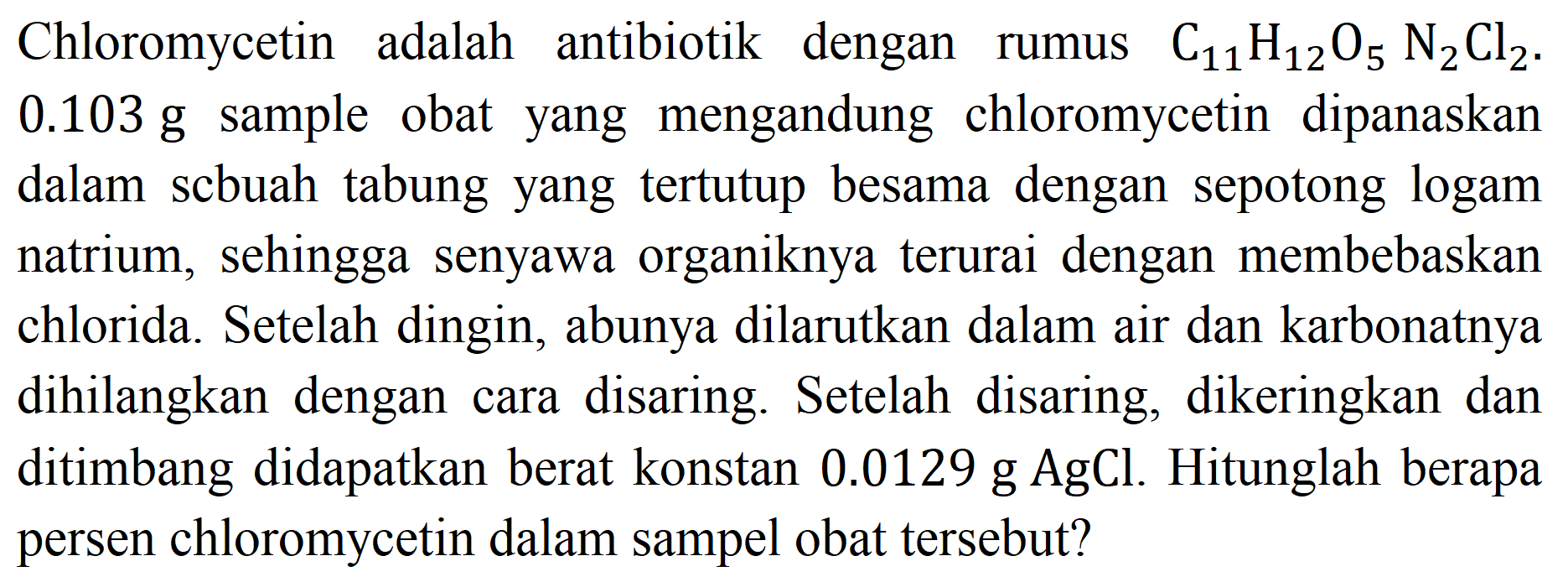 Chloromycetin adalah antibiotik dengan rumus  C6 H5 O4 N2 Cl2 .  0.103 g  sample obat yang mengandung chloromycetin dipanaskan dalam scbuah tabung yang tertutup besama dengan sepotong logam natrium, sehingga senyawa organiknya terurai dengan membebaskan chlorida. Setelah dingin, abunya dilarutkan dalam air dan karbonatnya dihilangkan dengan cara disaring. Setelah disaring, dikeringkan dan ditimbang didapatkan berat konstan  0.0129 g AgCl . Hitunglah berapa persen chloromycetin dalam sampel obat tersebut?