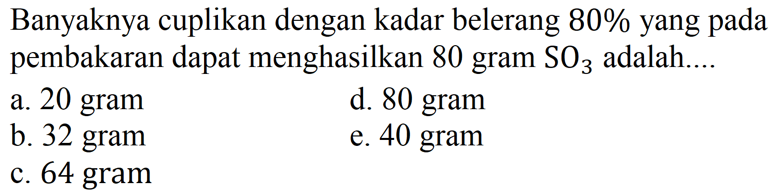 Banyaknya cuplikan dengan kadar belerang  80 %  yang pada pembakaran dapat menghasilkan 80 gram  SO_(3)  adalah....
a. 20 gram
d. 80 gram
b. 32 gram
e. 40 gram
c. 64 gram