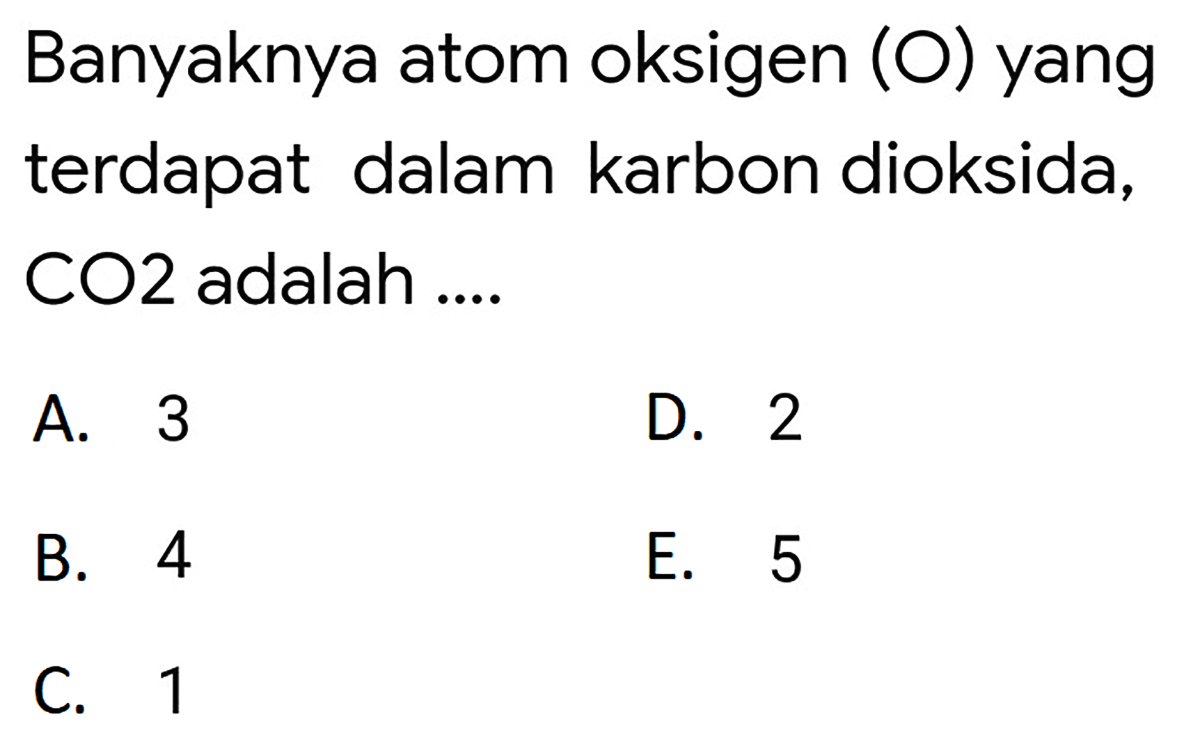 Banyaknya atom oksigen (O) yang terdapat dalam karbon dioksida, CO2 adalah ....
A. 3
D. 2
B. 4
E. 5
C. 1