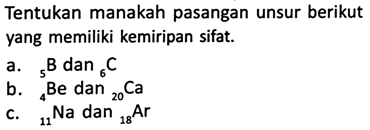 Tentukan manakah pasangan unsur berikut yang memiliki kemiripan sifat.
a.  { )_(5) ~B dan_(6) C 
b.  { )_(4) Be  dan  { )_(20) Ca 
C.  { )_(11)^(4) Na  dan  { )_(18) Ar 