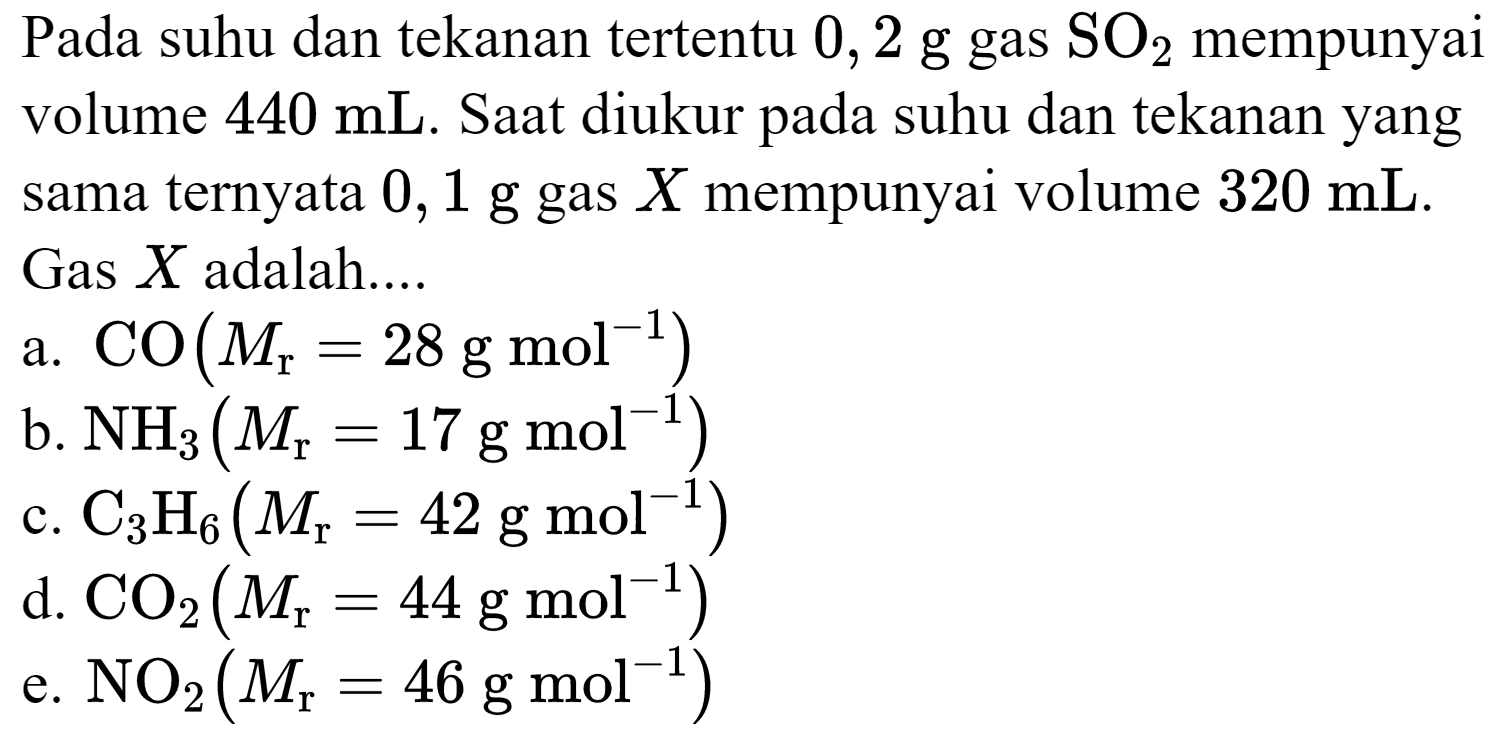 Pada suhu dan tekanan tertentu 0,2 g gas  SO_(2)  mempunyai volume  440 ~mL . Saat diukur pada suhu dan tekanan yang sama ternyata  0,1 ~g  gas  X  mempunyai volume  320 ~mL . Gas  X  adalah....
a.  CO(M_(r)=28 ~g ~mol^(-1)) 
b.  NH_(3)(M_(r)=17 ~g ~mol^(-1)) 
c.  C_(3) H_(6)(M_(r)=42 ~g ~mol^(-1)) 
d.  CO_(2)(M_(r)=44 ~g ~mol^(-1)) 
e.  NO_(2)(M_(r)=46 ~g ~mol^(-1)) 