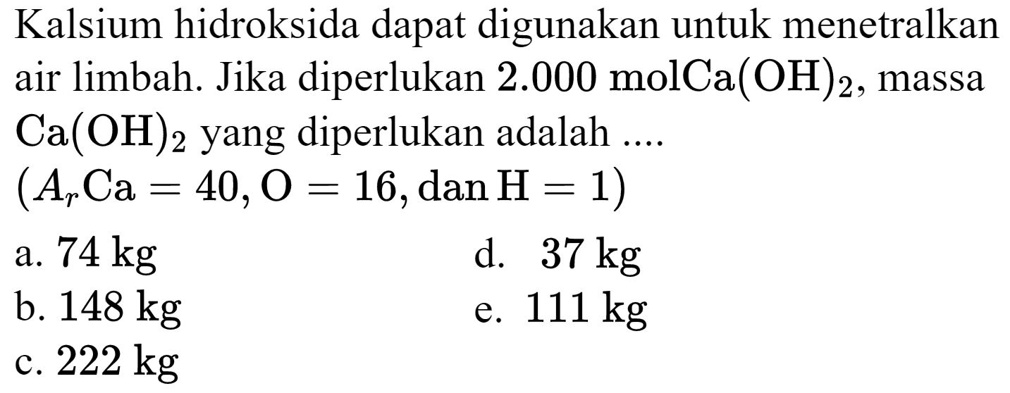 Kalsium hidroksida dapat digunakan untuk menetralkan air limbah. Jika diperlukan  2.000 molCa(OH)_(2) , massa  Ca(OH)_(2)  yang diperlukan adalah ....
 (A_(r) Ca=40, O=16, dan H=1) 
a.  74 kg 
d.  37 kg 
b.  148 kg 
e.  111 kg 
c.  222 kg 