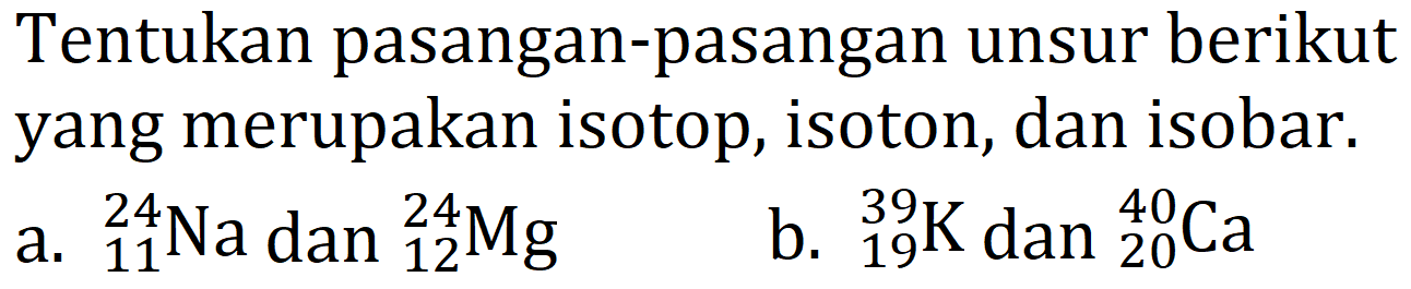 Tentukan pasangan-pasangan unsur berikut yang merupakan isotop, isoton, dan isobar.
a.  { )_(11)^(24) Na dan{ )_(12)^(24) Mg 
b.  { )_(19)^(39) K  dan  { )_(20)^(40) Ca 