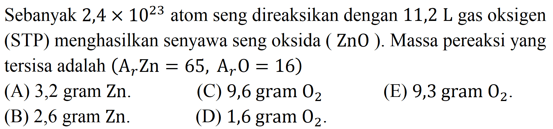 Sebanyak  2,4 x 10^(23)  atom seng direaksikan dengan  11,2 ~L  gas oksigen (STP) menghasilkan senyawa seng oksida ( Zn0 ). Massa pereaksi yang tersisa adalah  (A_(r) Z n=65, A_(r) 0=16) 
(A) 3,2 gram Zn.
(C) 9,6 gram  O_(2) 
(E)  9,3 gram O_(2) .
(B) 2,6 gram  Zn .
(D) 1,6 gram  O_(2) .