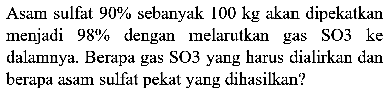 Asam sulfat  90 %  sebanyak  100 kg  akan dipekatkan menjadi  98 %  dengan melarutkan gas SO3 ke dalamnya. Berapa gas SO3 yang harus dialirkan dan berapa asam sulfat pekat yang dihasilkan?