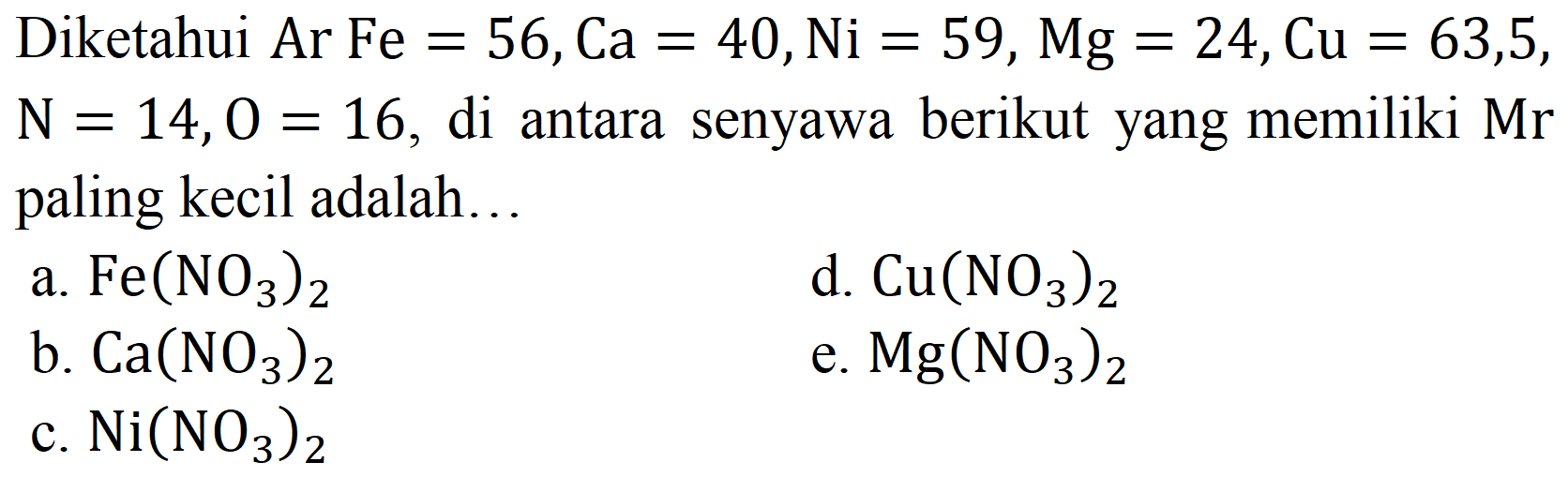 Diketahui Ar Fe  =56, Ca=40, Ni=59, Mg=24, Cu=63,5 ,  N=14, O=16 , di antara senyawa berikut yang memiliki  Mr  paling kecil adalah..
a.  Fe(NO_(3))_(2) 
d.  Cu(NO_(3))_(2) 
b.  Ca(NO_(3))_(2) 
e.  Mg(NO_(3))_(2) 
c.  Ni(NO_(3))_(2) 