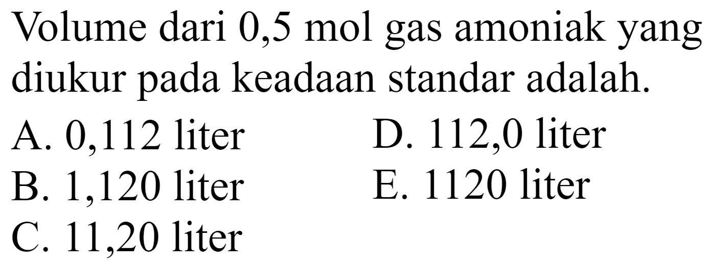 Volume dari 0,5 mol gas amoniak yang diukur pada keadaan standar adalah.
A. 0,112 liter
D. 112,0 liter
B. 1,120 liter
E. 1120 liter
C. 11,20 liter