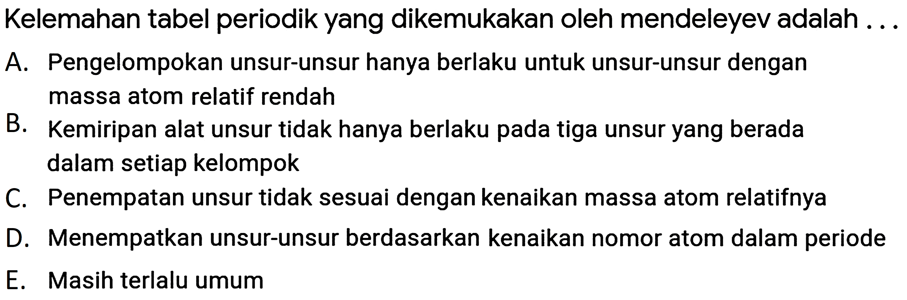 Kelemahan tabel periodik yang dikemukakan oleh mendeleyev adalah ...
A. Pengelompokan unsur-unsur hanya berlaku untuk unsur-unsur dengan massa atom relatif rendah
B. Kemiripan alat unsur tidak hanya berlaku pada tiga unsur yang berada dalam setiap kelompok

C. Penempatan unsur tidak sesuai dengan kenaikan massa atom relatifnya
D. Menempatkan unsur-unsur berdasarkan kenaikan nomor atom dalam periode
E. Masih terlalu umum