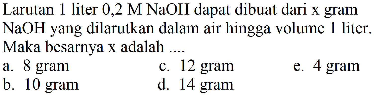 Larutan 1 liter  0,2 M NaOH  dapat dibuat dari x gram  NaOH  yang dilarutkan dalam air hingga volume 1 liter. Maka besarnya x adalah ....
a. 8 gram
c. 12 gram
e. 4 gram
b. 10 gram
d. 14 gram
