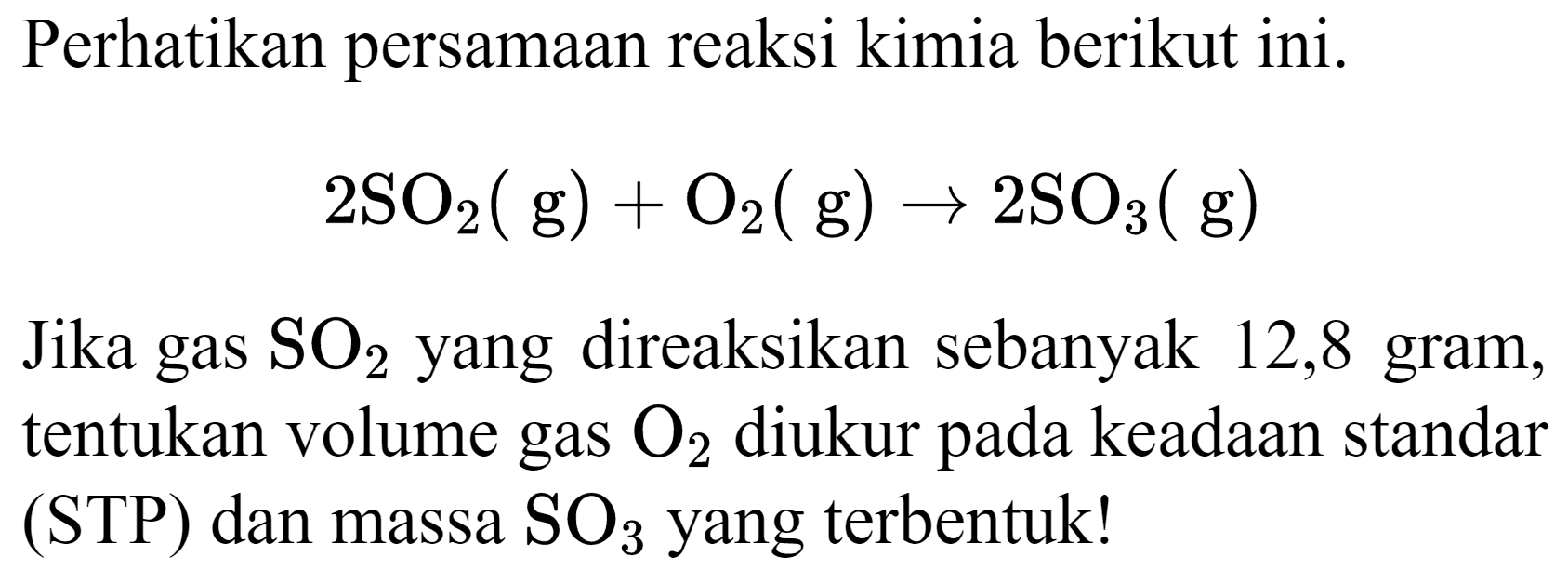 Perhatikan persamaan reaksi kimia berikut ini.

2 SO_(2)(~g)+O_(2)(~g) -> 2 SO_(3)(~g)

Jika gas  SO_(2)  yang direaksikan sebanyak 12,8 gram, tentukan volume gas  O_(2)  diukur pada keadaan standar (STP) dan massa  SO_(3)  yang terbentuk!