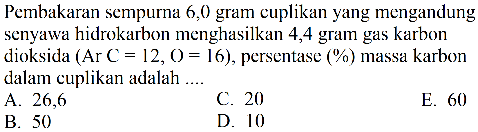 Pembakaran sempurna 6,0 gram cuplikan yang mengandung senyawa hidrokarbon menghasilkan 4,4 gram gas karbon dioksida  (Ar C=12, O=16) , persentase (%) massa karbon dalam cuplikan adalah ...
A. 26,6
C. 20
E. 60
B. 50
D. 10
E. 60