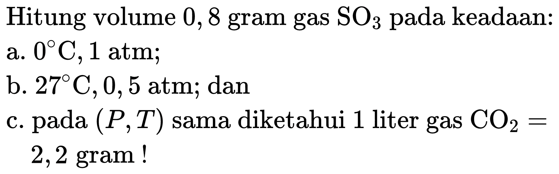 Hitung volume 0,8 gram gas  SO_(3)  pada keadaan:
a.  0 C, 1 ~atm 
b.  27 C, 0,5 ~atm ; dan
c. pada  (P, T)  sama diketahui 1 liter gas  CO_(2)=  2,2 gram!