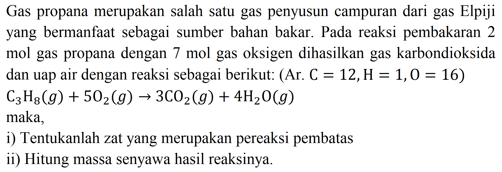 Gas propana merupakan salah satu gas penyusun campuran dari gas Elpiji yang bermanfaat sebagai sumber bahan bakar. Pada reaksi pembakaran 2 mol gas propana dengan  7 ~mol  gas oksigen dihasilkan gas karbondioksida dan uap air dengan reaksi sebagai berikut: (Ar.  C=12, H=1, O=16  )  C_(3) H_(8)(g)+5 O_(2)(g) -> 3 CO_(2)(g)+4 H_(2) O(g)  maka,
i) Tentukanlah zat yang merupakan pereaksi pembatas
ii) Hitung massa senyawa hasil reaksinya.