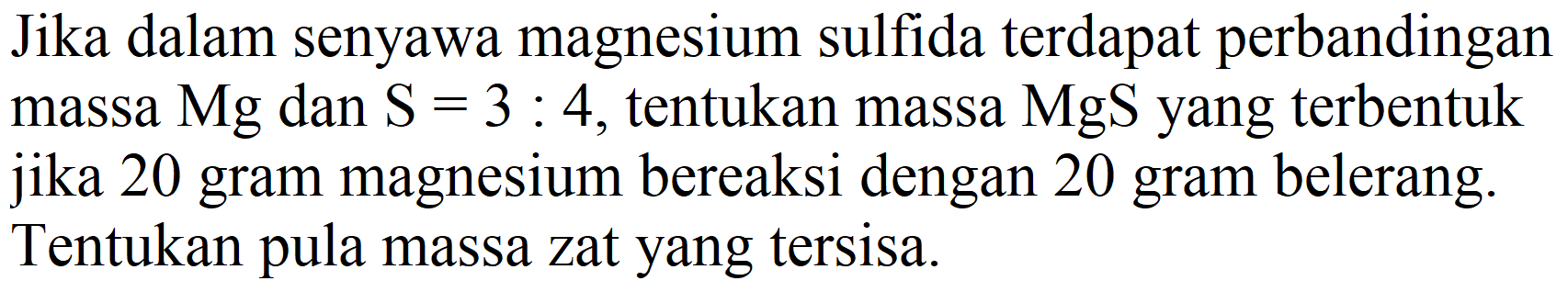 Jika dalam senyawa magnesium sulfida terdapat perbandingan massa  Mg  dan  S=3: 4 , tentukan massa  MgS  yang terbentuk jika 20 gram magnesium bereaksi dengan 20 gram belerang. Tentukan pula massa zat yang tersisa.