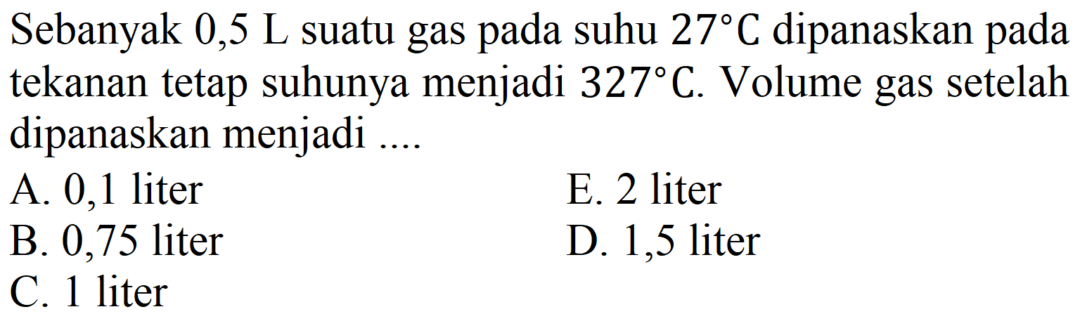 Sebanyak 0,5 L suatu gas pada suhu  27 C  dipanaskan pada tekanan tetap suhunya menjadi  327 C . Volume gas setelah dipanaskan menjadi ....
A. 0,1 liter
E. 2 liter
B. 0,75 liter
D. 1,5 liter
C. 1 liter