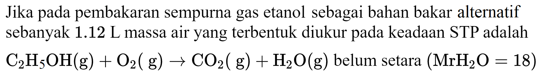 Jika pada pembakaran sempurna gas etanol sebagai bahan bakar alternatif sebanyak  1.12  L massa air yang terbentuk diukur pada keadaan STP adalah  C_(2) H_(5) OH(g)+O_(2)(~g) -> CO_(2)(~g)+H_(2) O(g)  belum setara  (MrH_(2) O=18)