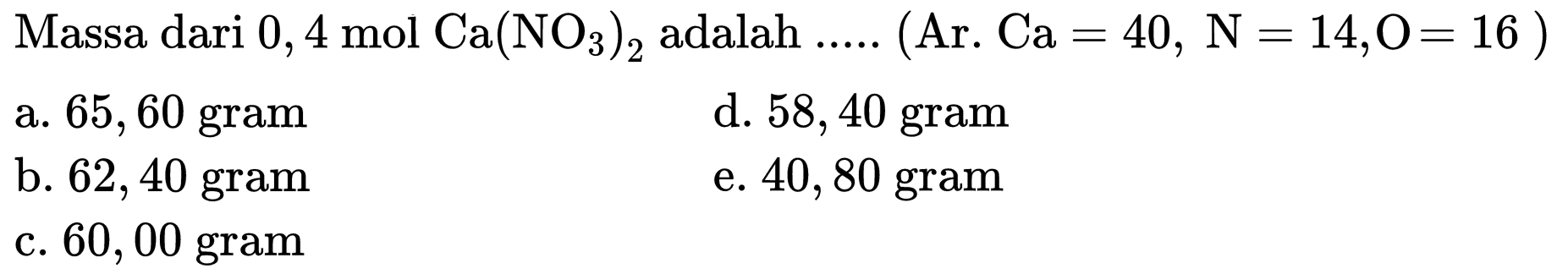 Massa dari  0,4 ~mol Ca(NO_(3))_(2)  adalah ..... (Ar.  Ca=40, ~N=14, O=16  )
a. 65,60 gram
d. 58,40 gram
b. 62,40 gram
e. 40,80 gram
c. 60,00 gram