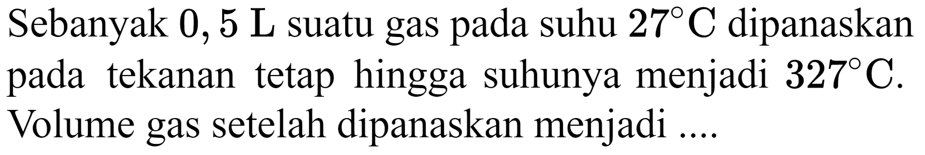 Sebanyak  0,5 ~L  suatu gas pada suhu  27 C  dipanaskan pada tekanan tetap hingga suhunya menjadi  327 C . Volume gas setelah dipanaskan menjadi ...