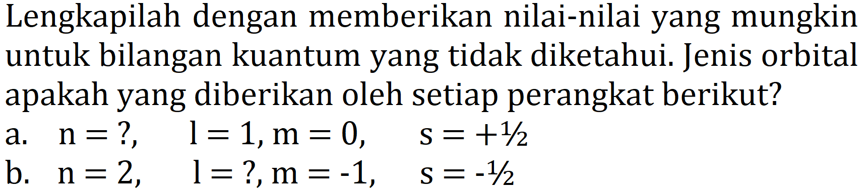 Lengkapilah dengan memberikan nilai-nilai yang mungkin untuk bilangan kuantum yang tidak diketahui. Jenis orbital apakah yang diberikan oleh setiap perangkat berikut?
a.  n=?,  l=1, m=0,  s=+1 / 2 
b.   n=2,  l=  ?,  m=-1,  s=-1 / 2 