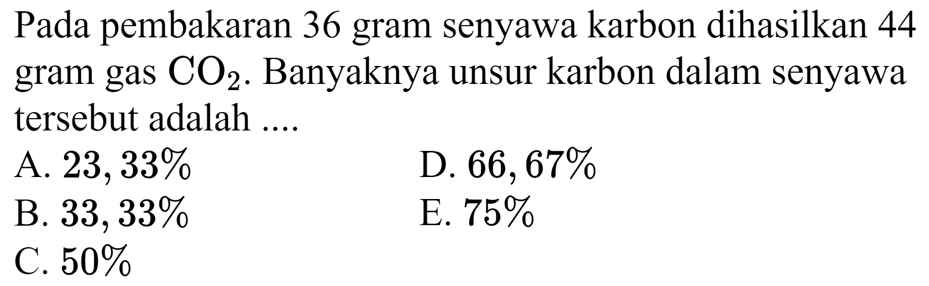 Pada pembakaran 36 gram senyawa karbon dihasilkan 44 gram gas  CO_(2) . Banyaknya unsur karbon dalam senyawa tersebut adalah ....
A.  23,33 % 
D.  66,67 % 
B.  33,33 % 
E.  75 % 
C.  50 % 