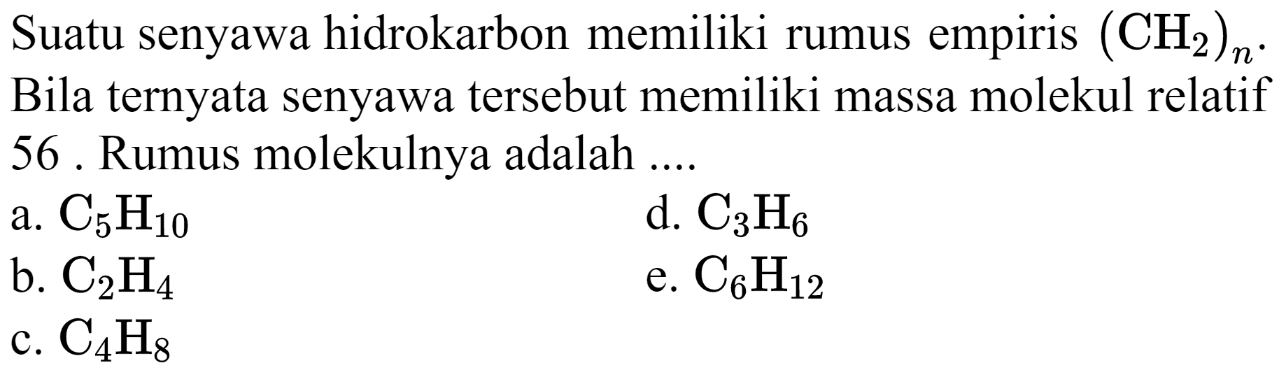 Suatu senyawa hidrokarbon memiliki rumus empiris  (CH_(2))_(n) . Bila ternyata senyawa tersebut memiliki massa molekul relatif 56 . Rumus molekulnya adalah ....
a.  C_(5) H_(10) 
d.  C_(3) H_(6) 
b.  C_(2) H_(4) 
e.  C_(6) H_(12) 
c.  C_(4) H_(8) 