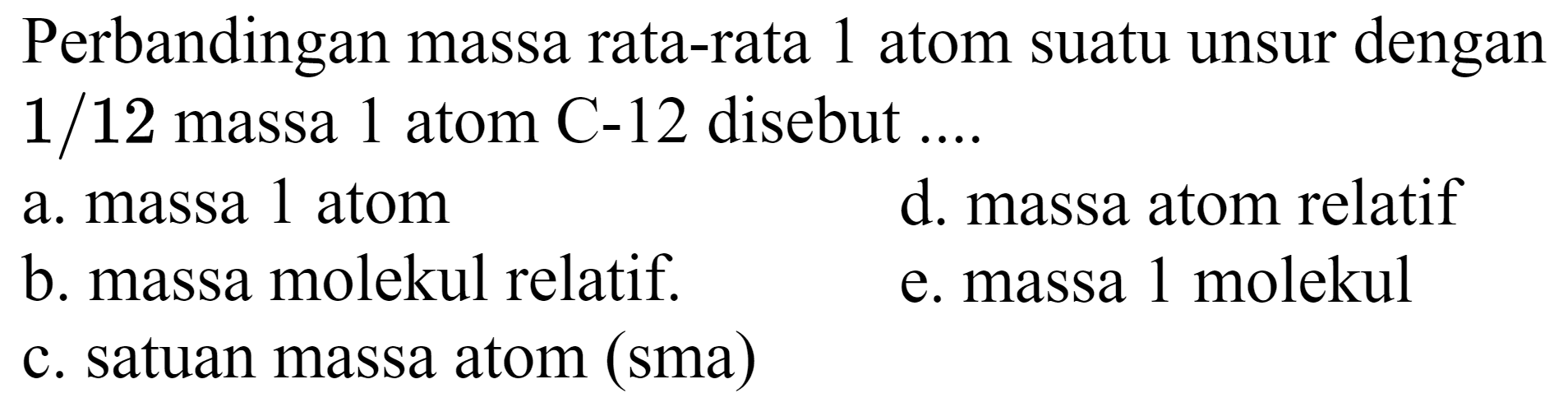 Perbandingan massa rata-rata 1 atom suatu unsur dengan  1 / 12  massa 1 atom  C-12  disebut ....
a. massa 1 atom
d. massa atom relatif
b. massa molekul relatif.
e. massa 1 molekul
c. satuan massa atom (sma)