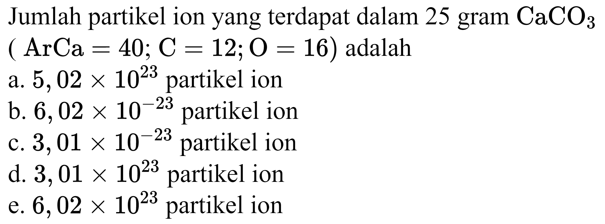 Jumlah partikel ion yang terdapat dalam 25 gram  CaCO_(3)   (ArCa=40 ; C=12 ; O=16)  adalah
a.  5,02 x 10^(23)  partikel ion
b.  6,02 x 10^(-23)  partikel ion
c.  3,01 x 10^(-23)  partikel ion
d.  3,01 x 10^(23)  partikel ion
e.  6,02 x 10^(23)  partikel ion