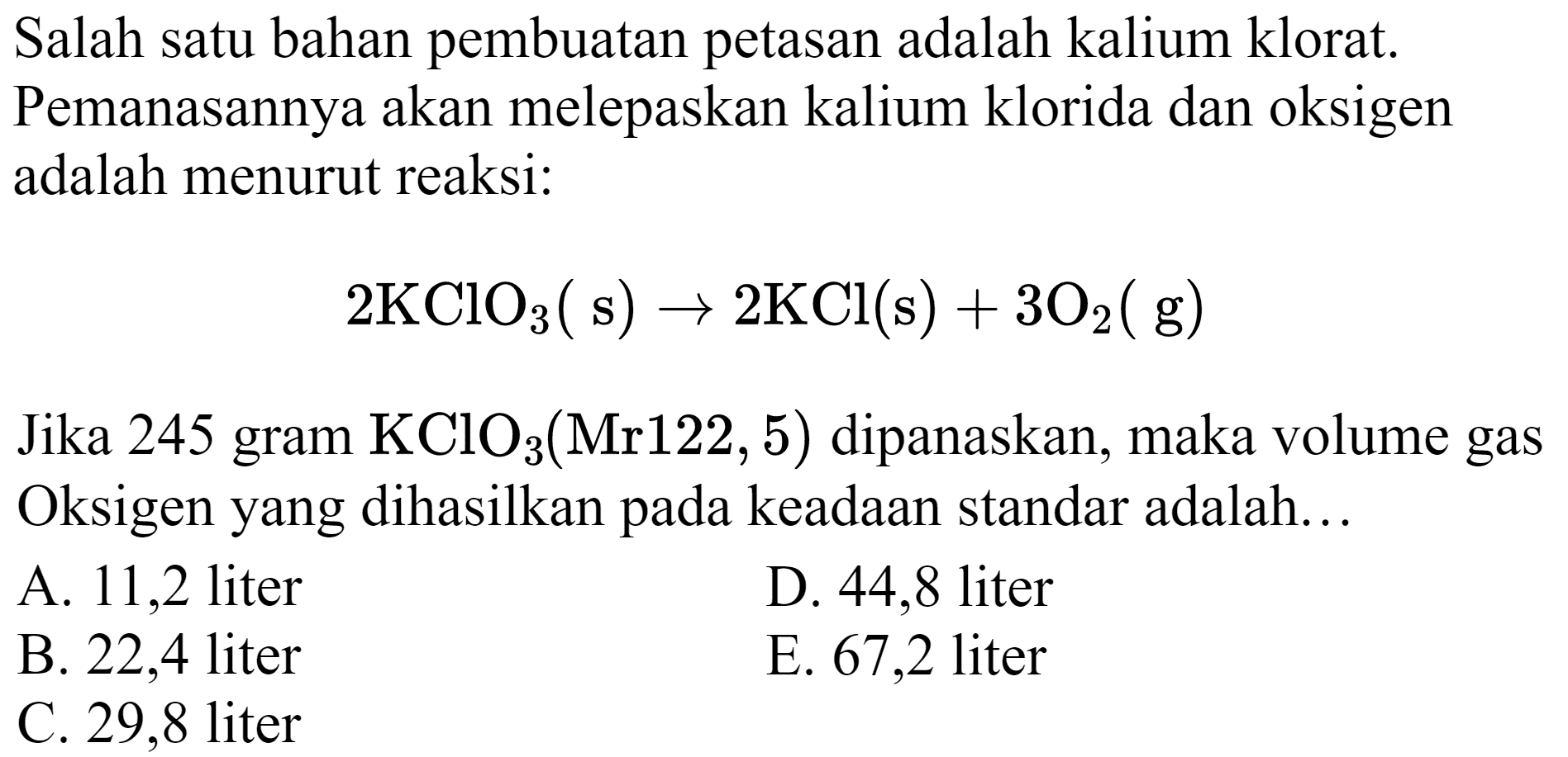 Salah satu bahan pembuatan petasan adalah kalium klorat. Pemanasannya akan melepaskan kalium klorida dan oksigen adalah menurut reaksi:

2 KClO_(3)(~s) -> 2 KCl(s)+3 O_(2)(~g)

Jika 245 gram  KClO_(3)(Mr 122,5)  dipanaskan, maka volume gas Oksigen yang dihasilkan pada keadaan standar adalah...
A. 11,2 liter
D. 44,8 liter
B. 22,4 liter
E. 67,2 liter
C. 29,8 liter