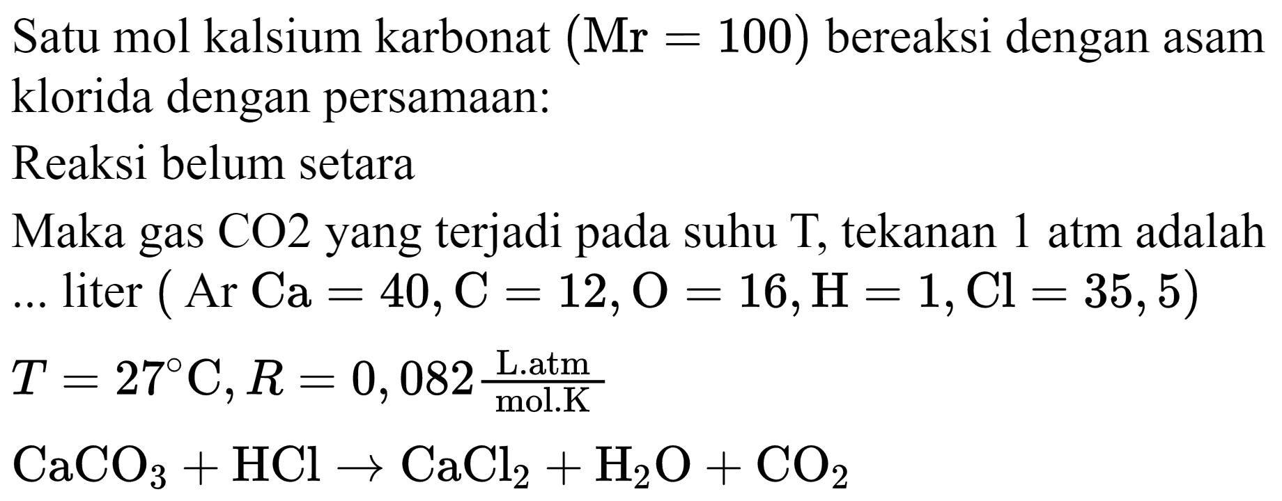 Satu mol kalsium karbonat  (Mr=100)  bereaksi dengan asam klorida dengan persamaan:
Reaksi belum setara
Maka gas CO2 yang terjadi pada suhu T, tekanan 1 atm adalah  ...  liter  (Ar Ca=40, C=12, O=16, H=1, Cl=35,5) 

T=27 C, R=0,082 ( { L.atm ))/( { mol.K ))


CaCO_(3)+HCl -> CaCl_(2)+H_(2) O+CO_(2)
