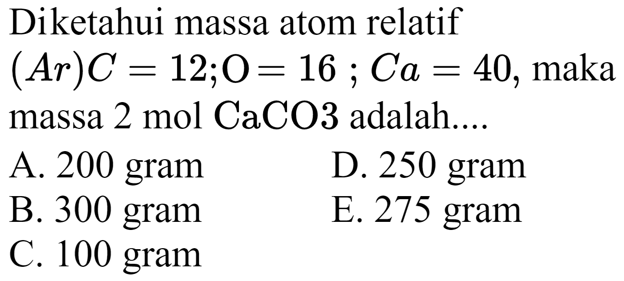 Diketahui massa atom relatif  (A r) C=12 ; O=16 ; C a=40 , maka massa  2 ~mol CaCO 3  adalah....
A. 200 gram
D. 250 gram
B. 300 gram
E. 275 gram
C. 100 gram