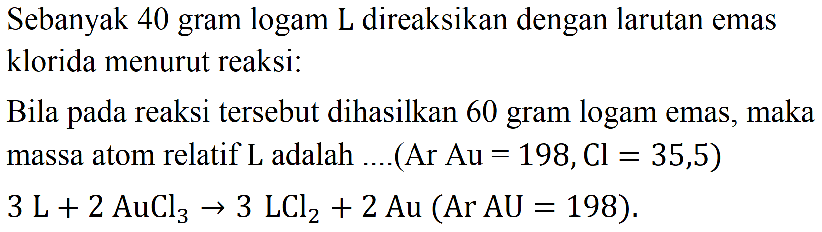 Sebanyak 40 gram logam L direaksikan dengan larutan emas klorida menurut reaksi:
Bila pada reaksi tersebut dihasilkan 60 gram logam emas, maka massa atom relatif  L  adalah  ... .(Ar Au=198, Cl=35,5)   3 ~L+2 AuCl_(3) -> 3 LCl_(2)+2 Au(Ar AU=198) 