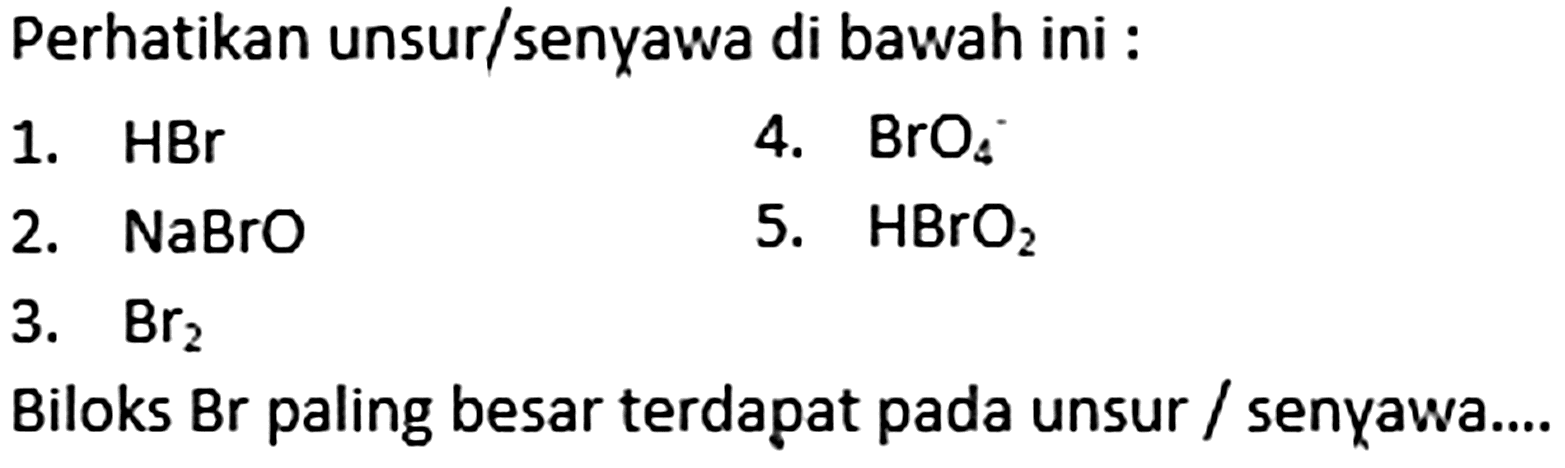 Perhatikan unsur/senyawa di bawah ini :
1. HBr 
2. NaBrO 
3. Br2 
4. BrO4 
5. HBrO2 
Biloks Br paling besar terdapat pada unsur/senyawa...