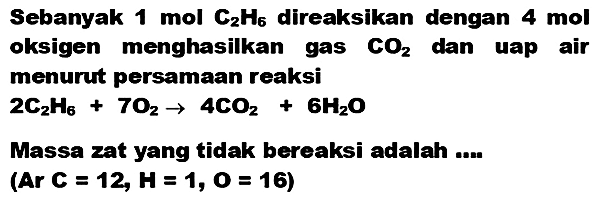 Sebanyak  1 ~mol C_(2) H_(6)  direaksikan dengan  4 ~mol  oksigen menghasilkan gas  CO_(2)  dan uap air menurut persamaan reaksi

2 C_(2) H_(6)+7 O_(2) -> 4 CO_(2)+6 H_(2) O

Massa zat yang tidak bereaksi adalah ....

(Ar C=12, H=1, O=16)
