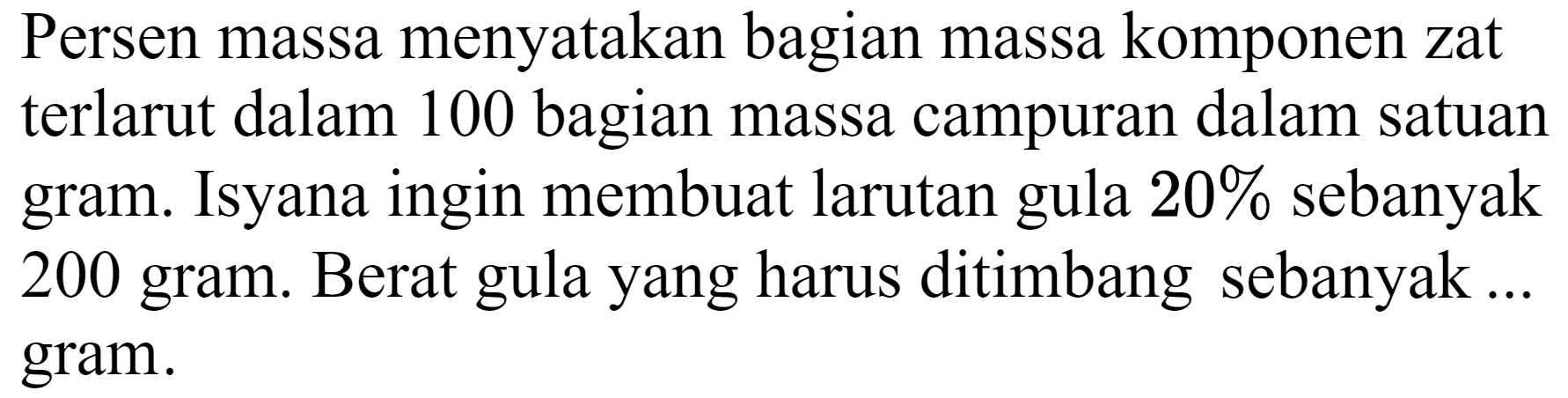 Persen massa menyatakan bagian massa komponen zat terlarut dalam 100 bagian massa campuran dalam satuan gram. Isyana ingin membuat larutan gula  20 %  sebanyak 200 gram. Berat gula yang harus ditimbang sebanyak ... gram.