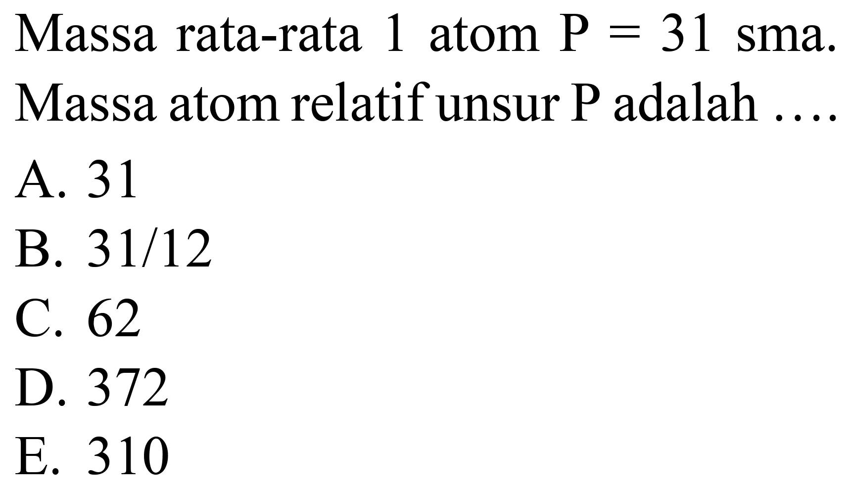 Massa rata-rata 1 atom  P=31  sma. Massa atom relatif unsur  P  adalah
A. 31
B.  31 / 12 
C. 62
D. 372
E. 310