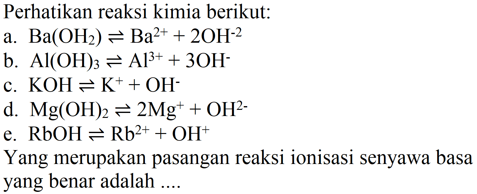 Perhatikan reaksi kimia berikut:
a.  Ba(OH_(2)) leftharpoons Ba^(2+)+2 OH^(-2) 
b.  Al(OH)_(3) leftharpoons Al^(3+)+3 OH^(-) 
c.  KOH leftharpoons K^(+)+OH^(-) 
d.  Mg(OH)_(2) leftharpoons 2 Mg^(+)+OH^(2-) 
e.  RbOH leftharpoons Rb^(2+)+OH^(+) 
Yang merupakan pasangan reaksi ionisasi senyawa basa yang benar adalah ....