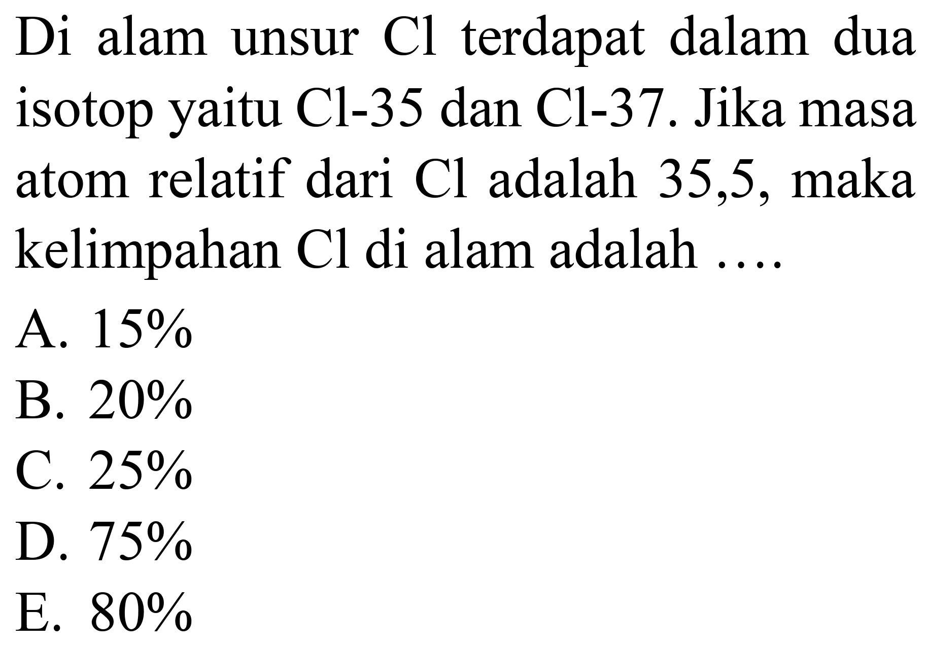 Di alam unsur  Cl  terdapat dalam dua isotop yaitu Cl-35 dan Cl-37. Jika masa atom relatif dari  Cl  adalah 35,5 , maka kelimpahan  Cl  di alam adalah ....
A.  15 % 
B.  20 % 
C.  25 % 
D.  75 % 
E.  80 % 