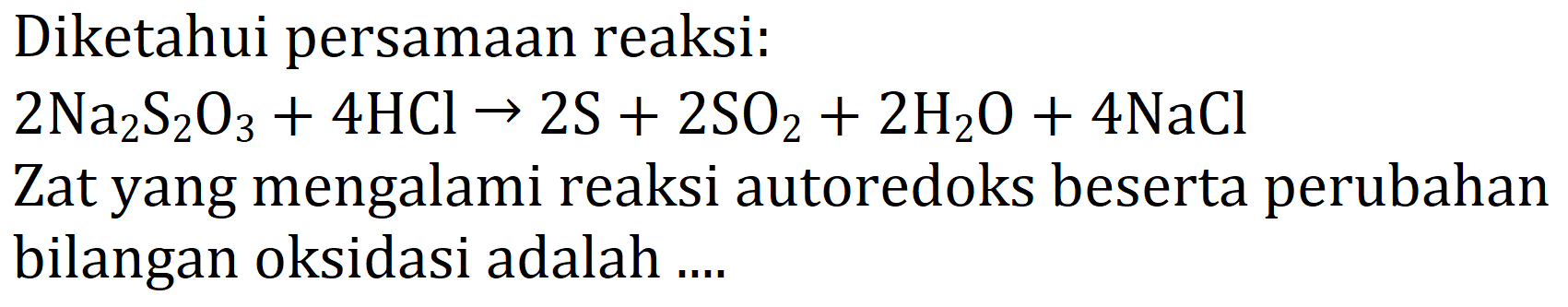 Diketahui persamaan reaksi: 
2 Na2S2O3 + 4 HCI -> 2 S + 2 SO2 + 2 H2O + 4 NaCl Zat yang mengalami reaksi autoredoks beserta perubahan bilangan oksidasi adalah ....