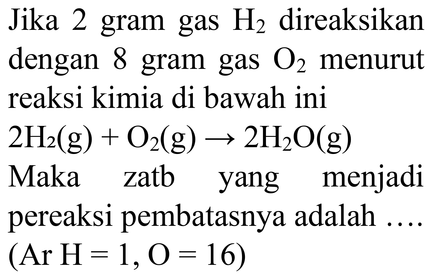 Jika 2 gram gas  H_(2)  direaksikan dengan 8 gram gas  O_(2)  menurut reaksi kimia di bawah ini  2 H_(2)(~g)+O_(2)(~g) -> 2 H_(2) O(g) 
Maka zatb yang menjadi pereaksi pembatasnya adalah  (Ar H=1, O=16) 