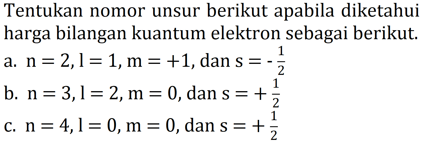 Tentukan nomor unsur berikut apabila diketahui harga bilangan kuantum elektron sebagai berikut.
a.  n=2, l=1, m=+1, dan s=-(1)/(2) 
b.  n=3, l=2, m=0 , dan  s=+(1)/(2) 
c.  n=4, l=0, m=0 , dan  s=+(1)/(2) 