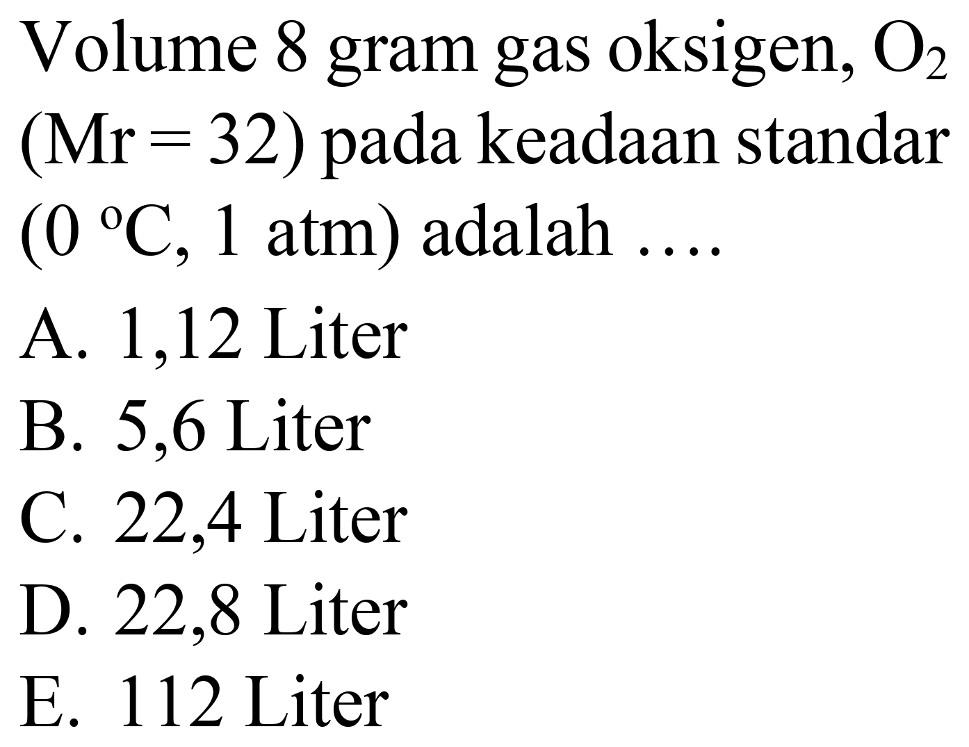 Volume 8 gram gas oksigen,  O_(2)   (Mr=32)  pada keadaan standar  (0{ ) C, 1 ~atm)  adalah  ... . 
A. 1,12 Liter
B. 5,6 Liter
C. 22,4 Liter
D. 22,8 Liter
E. 112 Liter