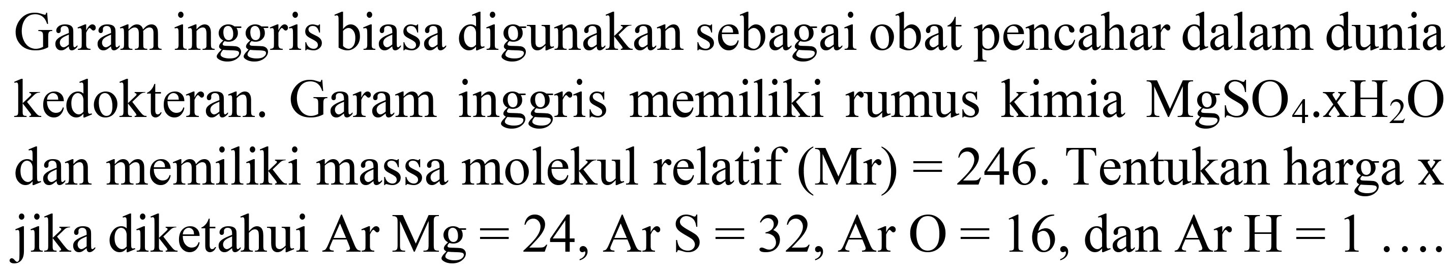 Garam inggris biasa digunakan sebagai obat pencahar dalam dunia kedokteran. Garam inggris memiliki rumus kimia  MgSO_(4) . XH_(2) O  dan memiliki massa molekul relatif  (Mr)=246 . Tentukan harga  x  jika diketahui Ar Mg=24, Ar S  =32 , Ar  O=16, dan Ar  H=1 ...