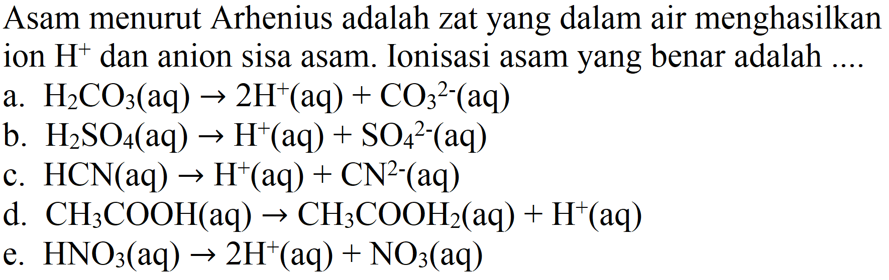 Asam menurut Arhenius adalah zat yang dalam air menghasilkan ion H^+ dan anion sisa asam. Ionisasi asam yang benar adalah ....
a. H2CO3 (aq) - > 2H^+ (aq) + CO3^(2-) (aq) b. H2SO4 (aq) - > H^+ (aq) + SO4^(2-) (aq) c. HCN (aq) - > H^+(aq) + CN^(2-) (aq) d. CH3COOH (aq) - > CH3COOH2 (aq) + H^+ (aq) e. HNO3 (aq) - > 2 H^+ (aq) + NO3 (aq)