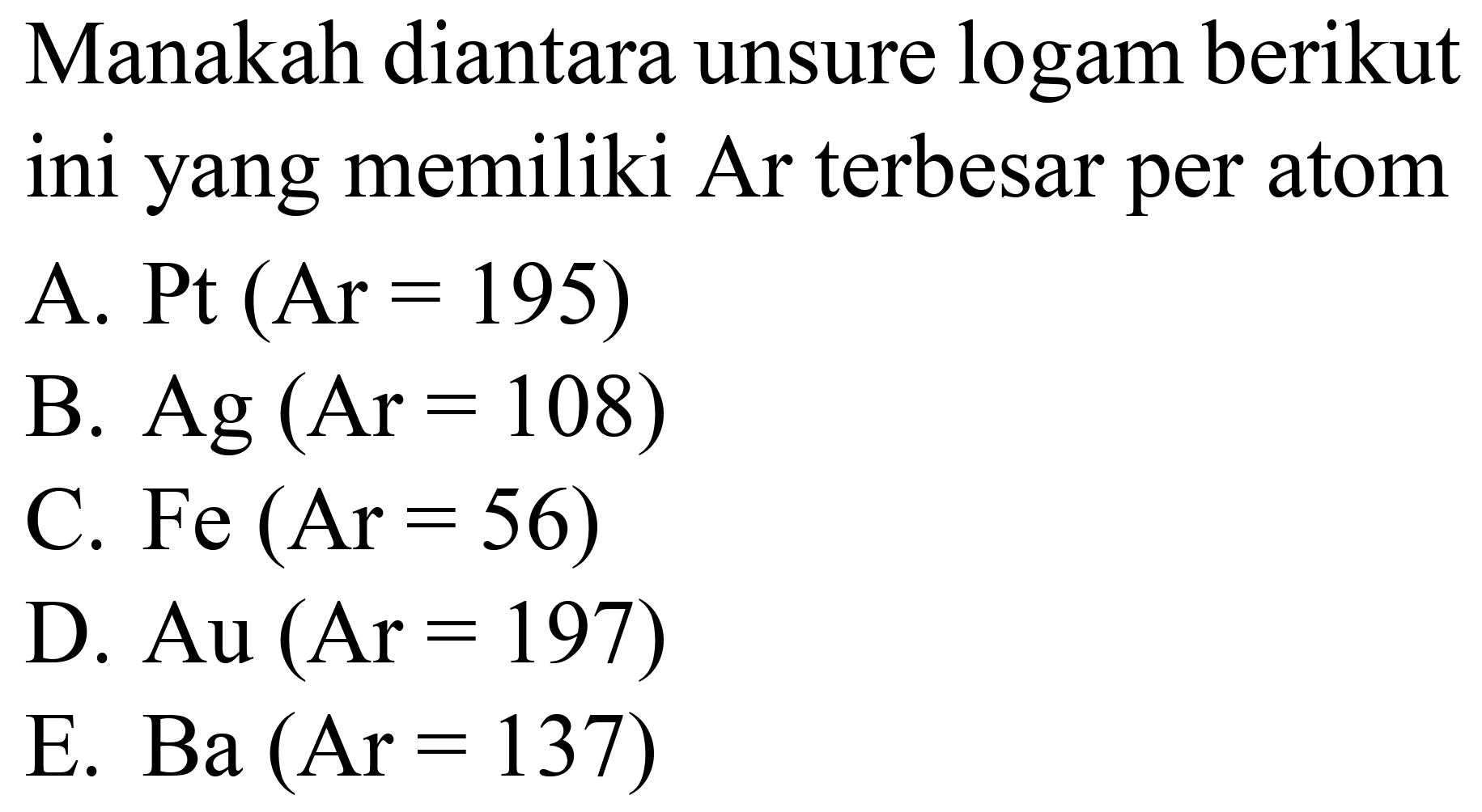 Manakah diantara unsure logam berikut ini yang memiliki Ar terbesar per atom
A.  Pt(Ar=195) 
B.  Ag(Ar=108) 
C.  Fe(Ar=56) 
D.  Au(Ar=197) 
E. Ba  (Ar=137) 