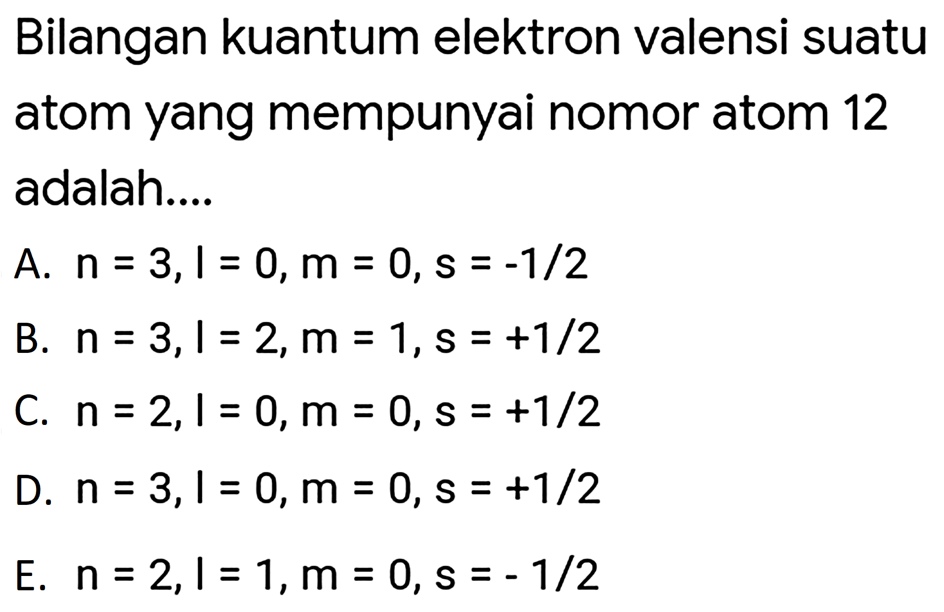 Bilangan kuantum elektron valensi suatu atom yang mempunyai nomor atom 12 adalah....
A.  n=3, l=0, m=0, s=-1 / 2 
B.  n=3, l=2, m=1, s=+1 / 2 
C.  n=2, l=0, m=0, s=+1 / 2 
D.  n=3, l=0, m=0, s=+1 / 2 
E.  n=2, l=1, m=0, s=-1 / 2 